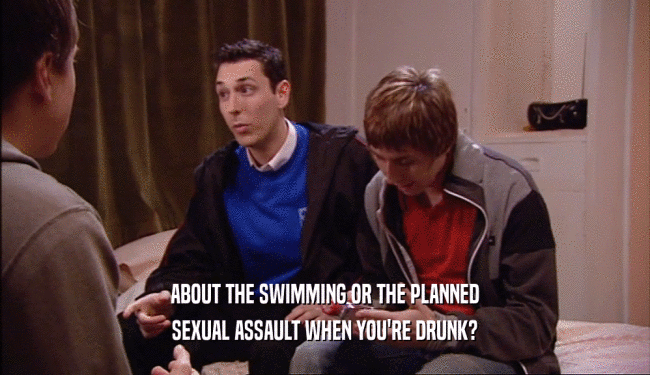 ABOUT THE SWIMMING OR THE PLANNED SEXUAL ASSAULT WHEN YOU'RE DRUNK? 