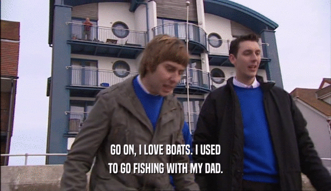 GO ON, I LOVE BOATS. I USED
 TO GO FISHING WITH MY DAD.
 