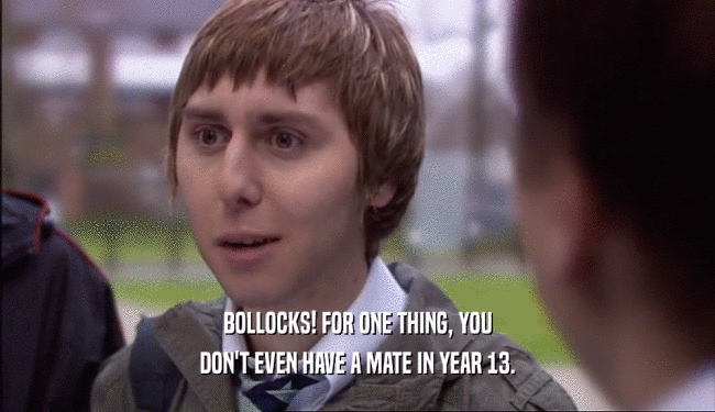BOLLOCKS! FOR ONE THING, YOU DON'T EVEN HAVE A MATE IN YEAR 13. 