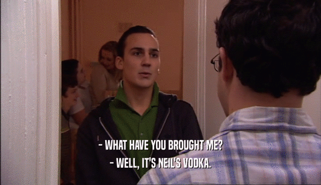- WHAT HAVE YOU BROUGHT ME?
 - WELL, IT'S NEIL'S VODKA.
 
