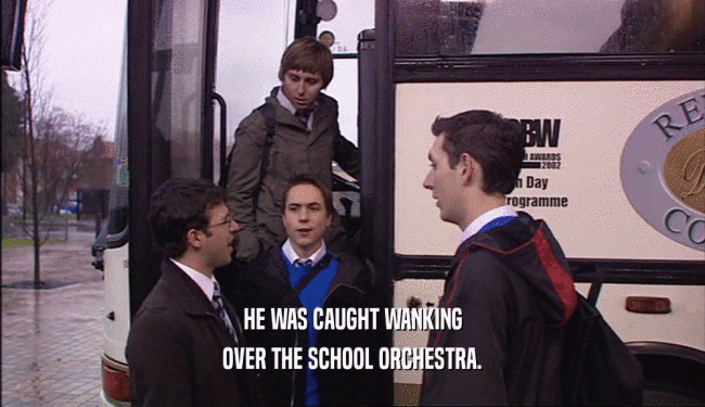 HE WAS CAUGHT WANKING
 OVER THE SCHOOL ORCHESTRA.
 