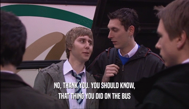 NO, THANK YOU. YOU SHOULD KNOW, THAT THING YOU DID ON THE BUS 