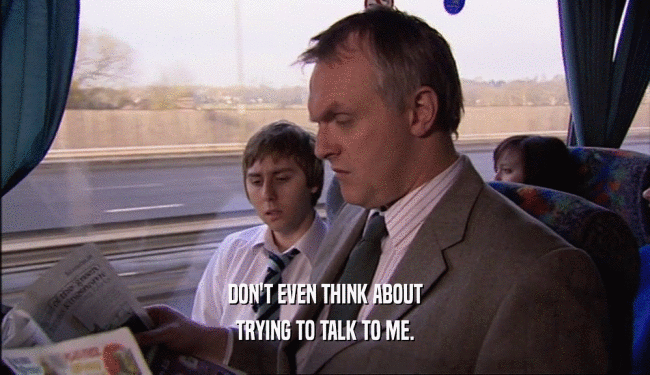 DON'T EVEN THINK ABOUT TRYING TO TALK TO ME. 
