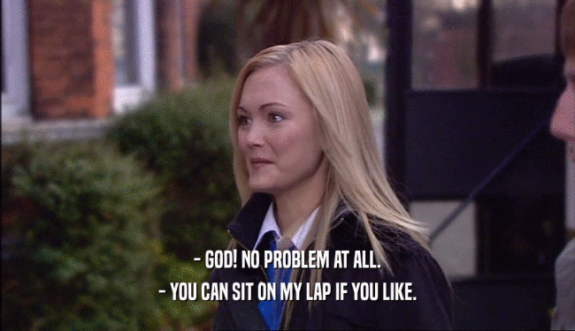 - GOD! NO PROBLEM AT ALL. - YOU CAN SIT ON MY LAP IF YOU LIKE. 