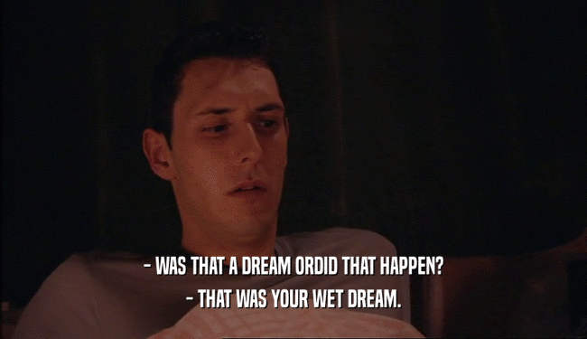- WAS THAT A DREAM ORDID THAT HAPPEN? - THAT WAS YOUR WET DREAM. 