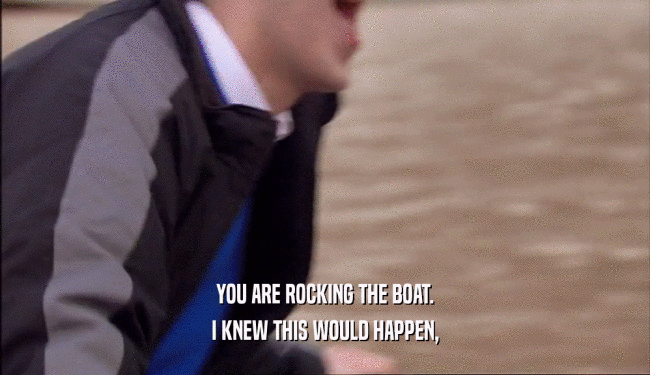 YOU ARE ROCKING THE BOAT. I KNEW THIS WOULD HAPPEN, 