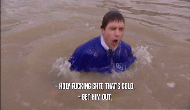 - HOLY FUCKING SHIT, THAT'S COLD. - GET HIM OUT. 