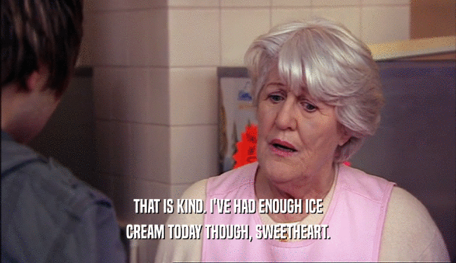 THAT IS KIND. I'VE HAD ENOUGH ICE
 CREAM TODAY THOUGH, SWEETHEART.
 