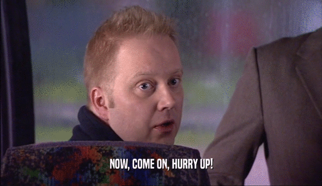 NOW, COME ON, HURRY UP!  