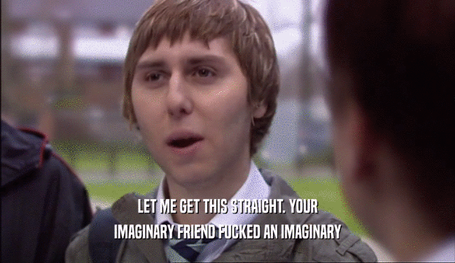 LET ME GET THIS STRAIGHT. YOUR IMAGINARY FRIEND FUCKED AN IMAGINARY 