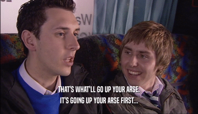 THAT'S WHAT'LL GO UP YOUR ARSE. IT'S GOING UP YOUR ARSE FIRST... 