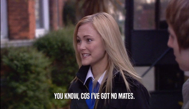 YOU KNOW, COS I'VE GOT NO MATES.  