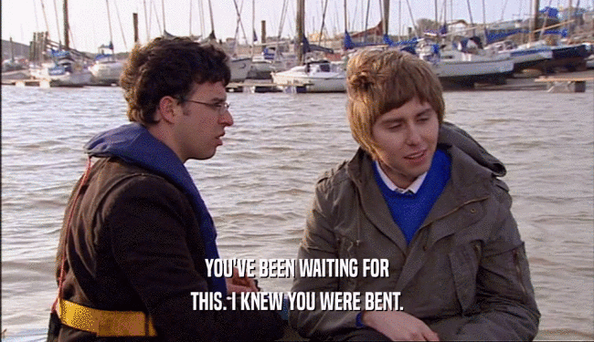 YOU'VE BEEN WAITING FOR THIS. I KNEW YOU WERE BENT. 