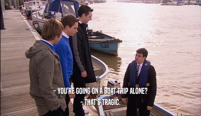 - YOU'RE GOING ON A BOAT TRIP ALONE?
 - THAT'S TRAGIC.
 