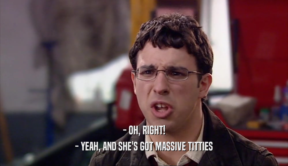- OH, RIGHT!
 - YEAH, AND SHE'S GOT MASSIVE TITTIES
 