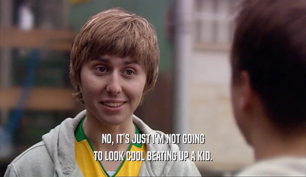 NO, IT'S JUST I'M NOT GOING TO LOOK COOL BEATING UP A KID. 