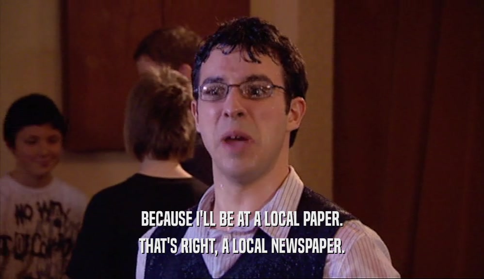 BECAUSE I'LL BE AT A LOCAL PAPER. THAT'S RIGHT, A LOCAL NEWSPAPER. 
