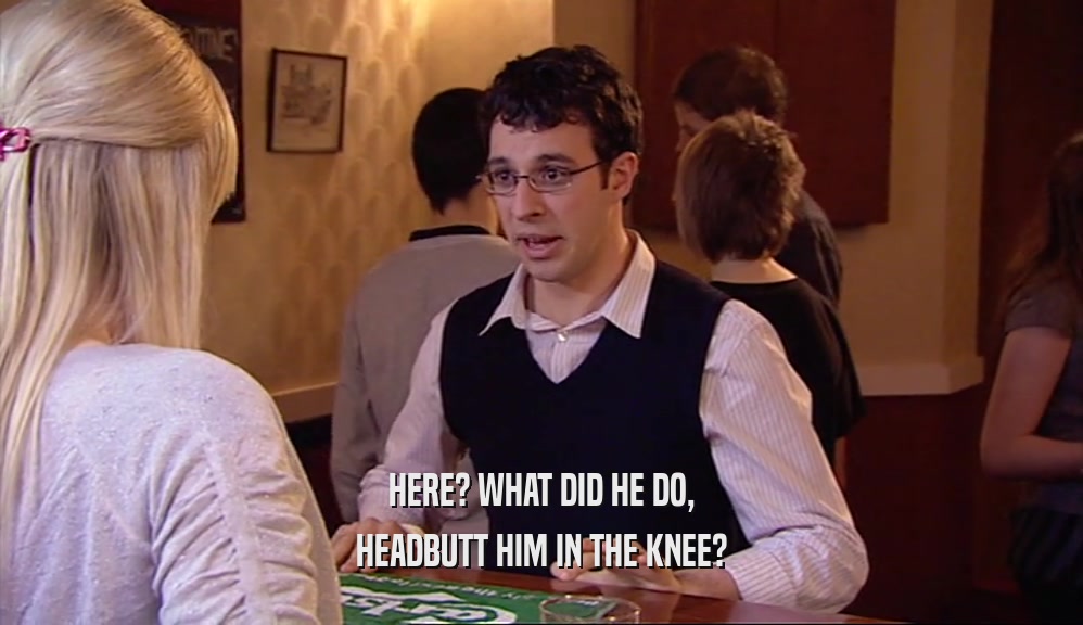 HERE? WHAT DID HE DO, HEADBUTT HIM IN THE KNEE? 