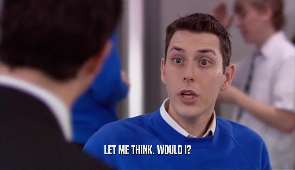 LET ME THINK. WOULD I?  