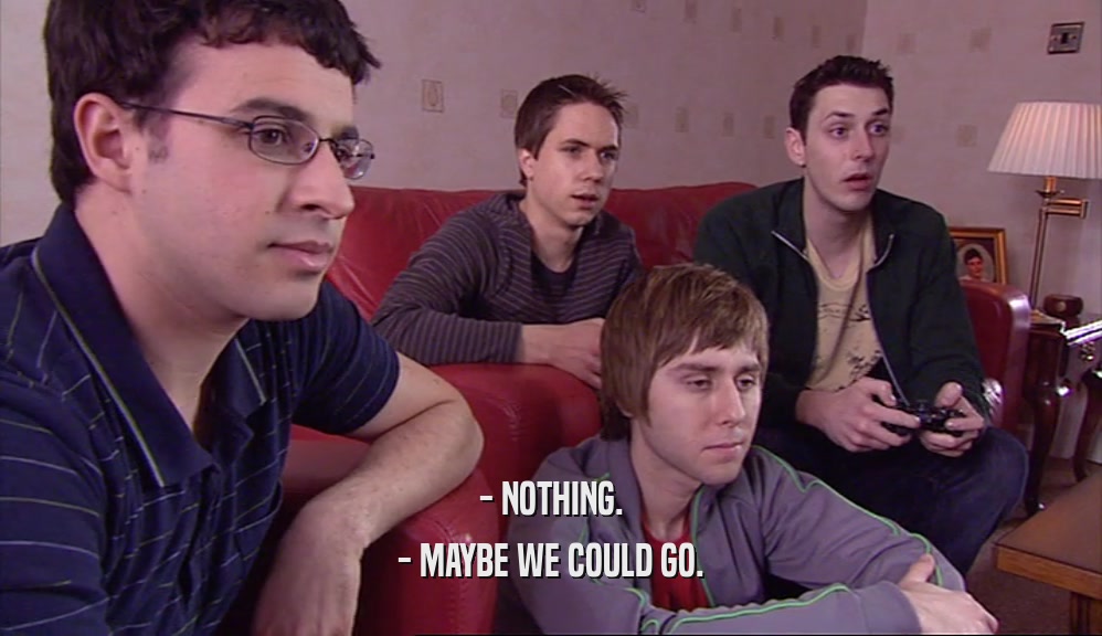 - NOTHING. - MAYBE WE COULD GO. 