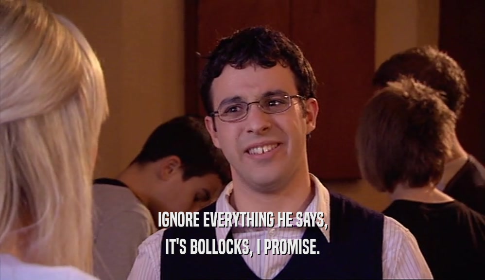 IGNORE EVERYTHING HE SAYS, IT'S BOLLOCKS, I PROMISE. 