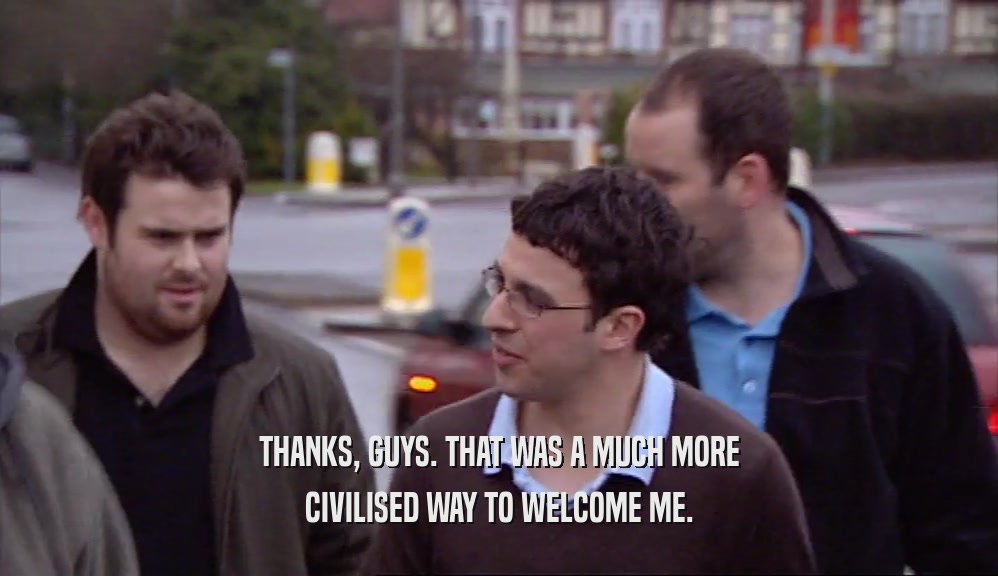 THANKS, GUYS. THAT WAS A MUCH MORE CIVILISED WAY TO WELCOME ME. 