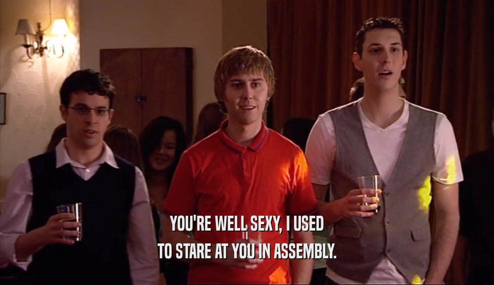 YOU'RE WELL SEXY, I USED TO STARE AT YOU IN ASSEMBLY. 