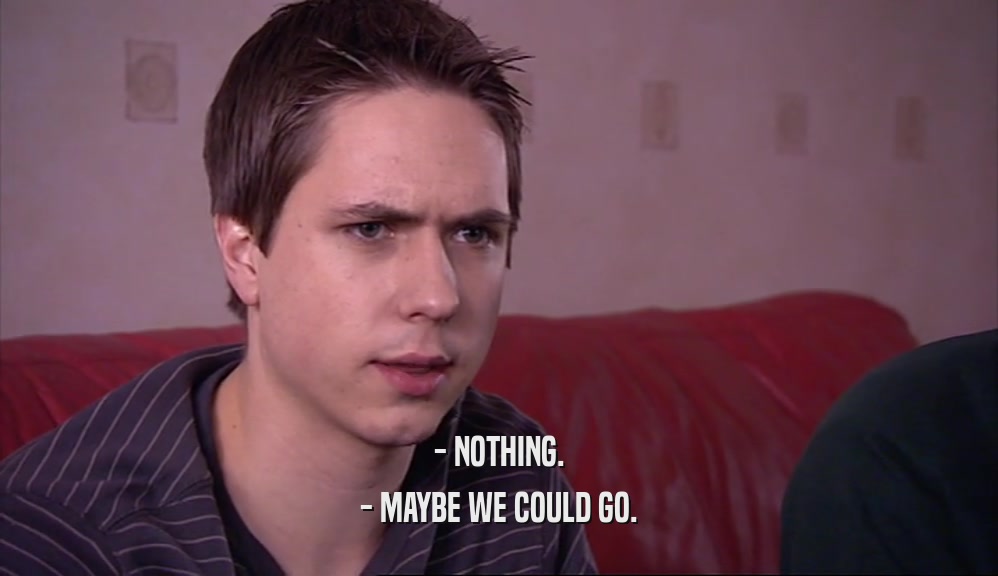 - NOTHING. - MAYBE WE COULD GO. 