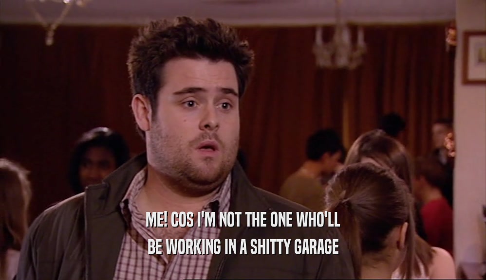 ME! COS I'M NOT THE ONE WHO'LL BE WORKING IN A SHITTY GARAGE 