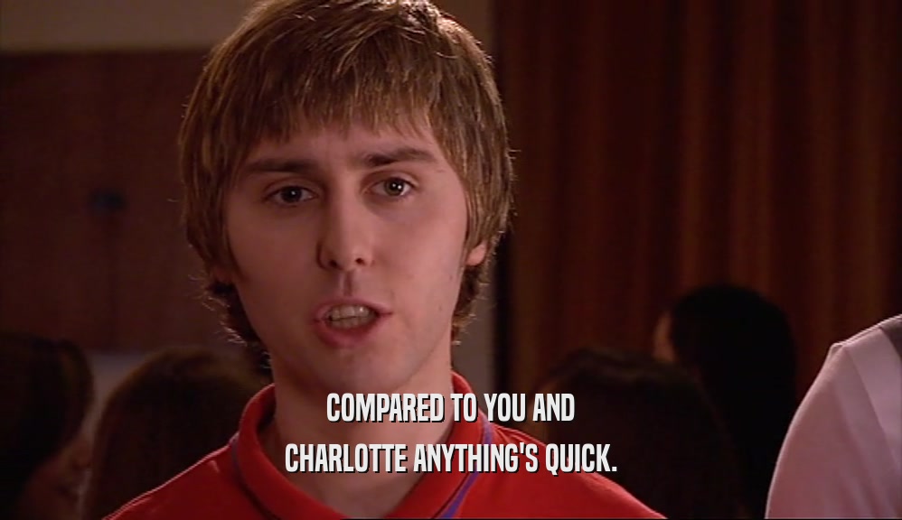COMPARED TO YOU AND CHARLOTTE ANYTHING'S QUICK. 