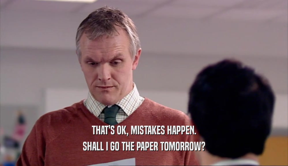 THAT'S OK, MISTAKES HAPPEN. SHALL I GO THE PAPER TOMORROW? 