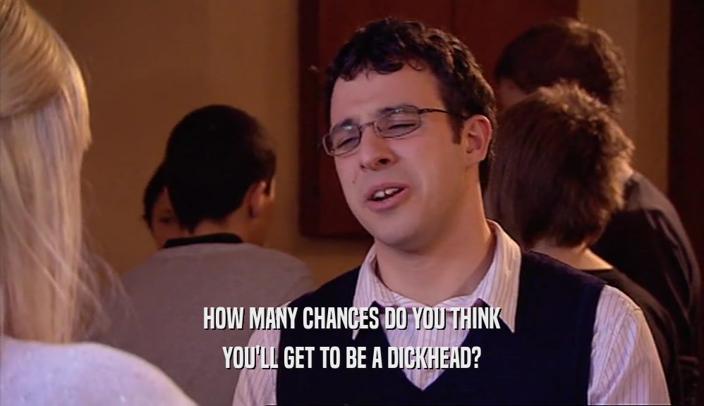 HOW MANY CHANCES DO YOU THINK YOU'LL GET TO BE A DICKHEAD? 