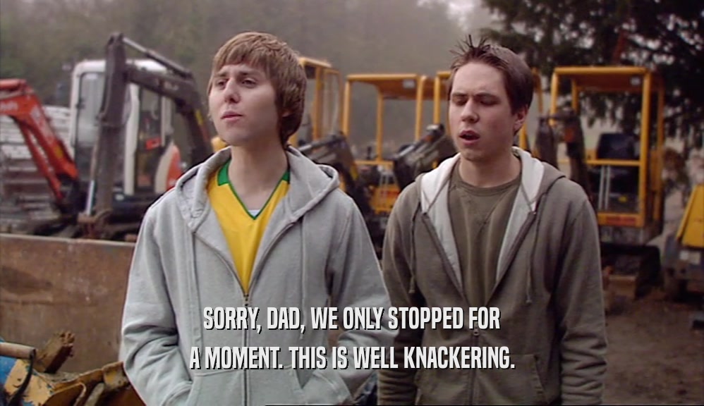 SORRY, DAD, WE ONLY STOPPED FOR A MOMENT. THIS IS WELL KNACKERING. 