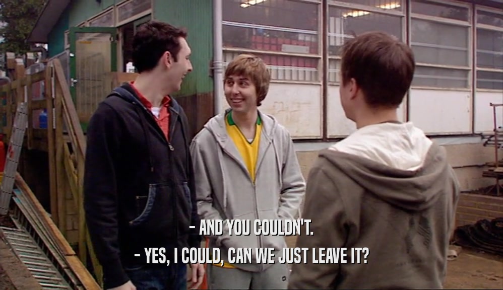 - AND YOU COULDN'T. - YES, I COULD, CAN WE JUST LEAVE IT? 