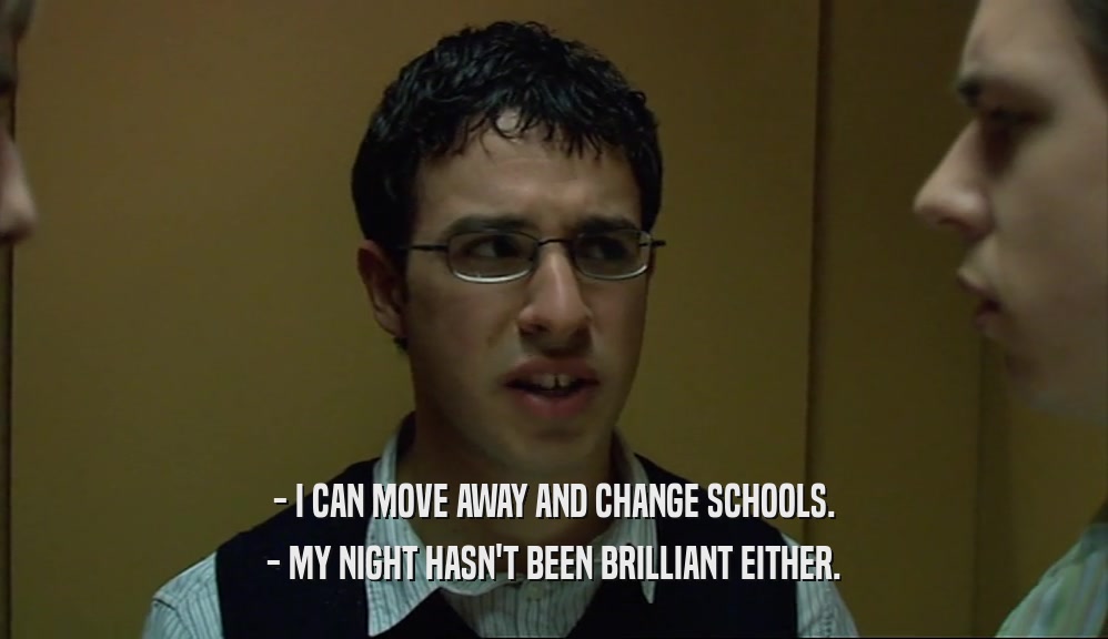 - I CAN MOVE AWAY AND CHANGE SCHOOLS. - MY NIGHT HASN'T BEEN BRILLIANT EITHER. 