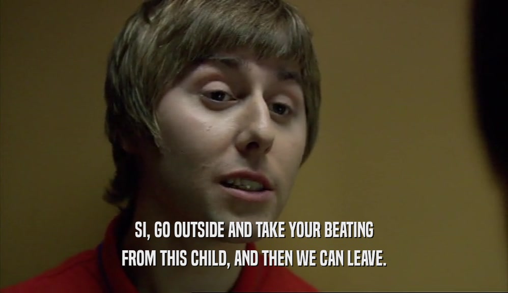 SI, GO OUTSIDE AND TAKE YOUR BEATING FROM THIS CHILD, AND THEN WE CAN LEAVE. 