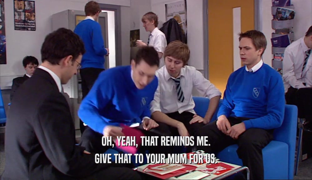 OH, YEAH, THAT REMINDS ME. GIVE THAT TO YOUR MUM FOR US. 