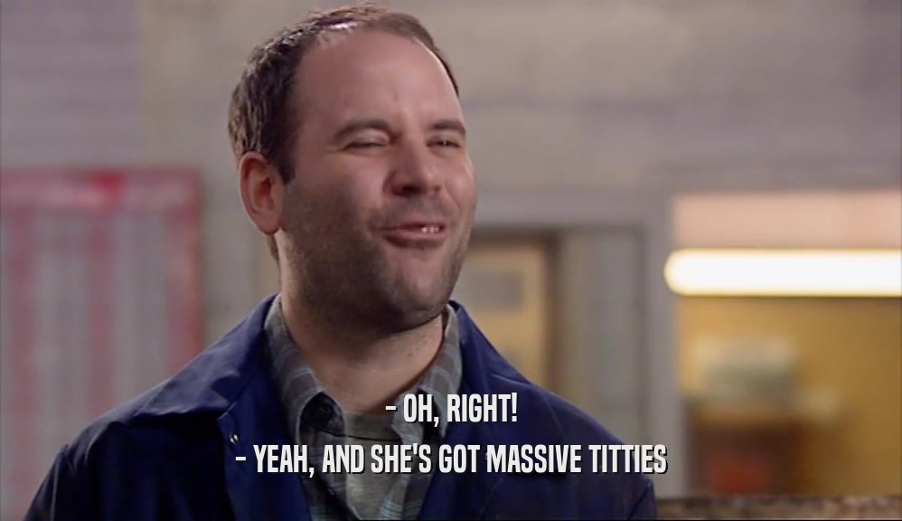 - OH, RIGHT!
 - YEAH, AND SHE'S GOT MASSIVE TITTIES
 