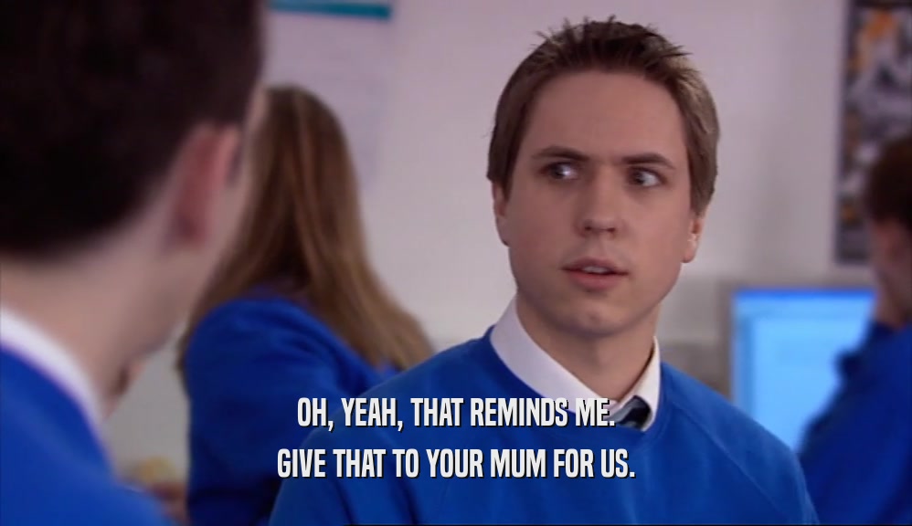 OH, YEAH, THAT REMINDS ME. GIVE THAT TO YOUR MUM FOR US. 