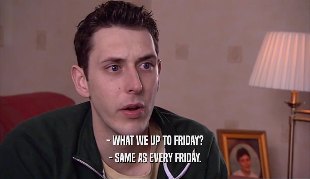 - WHAT WE UP TO FRIDAY? - SAME AS EVERY FRIDAY. 