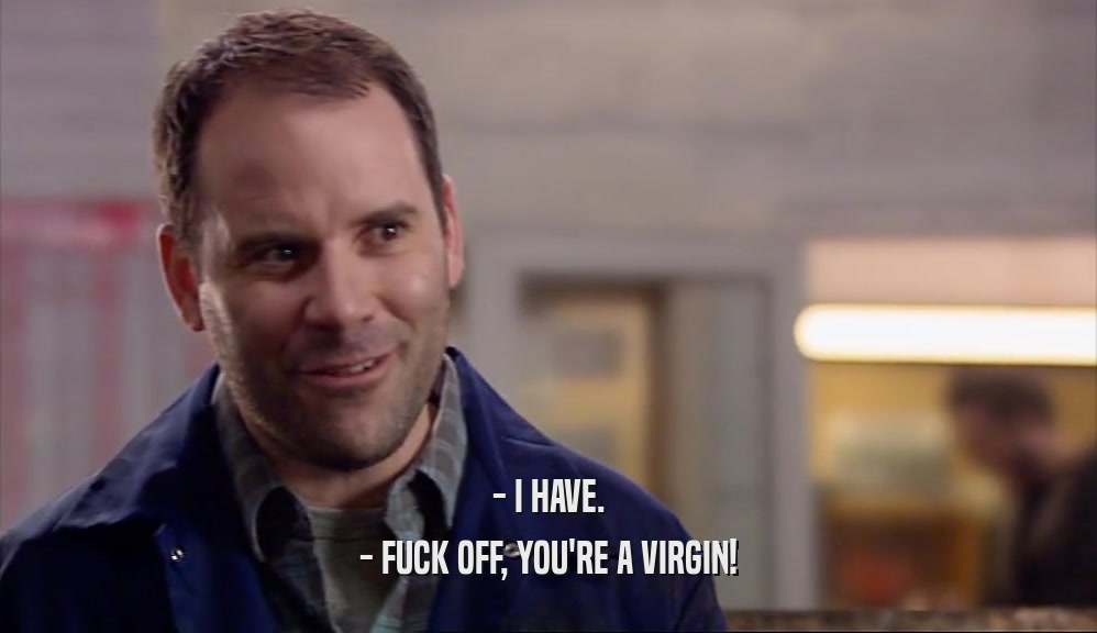 - I HAVE.
 - FUCK OFF, YOU'RE A VIRGIN!
 