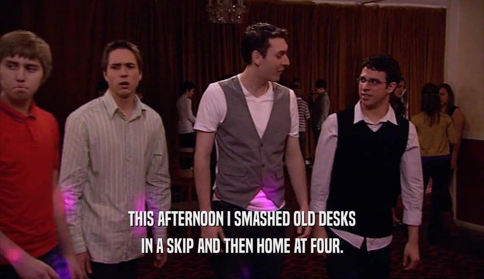 THIS AFTERNOON I SMASHED OLD DESKS IN A SKIP AND THEN HOME AT FOUR. 