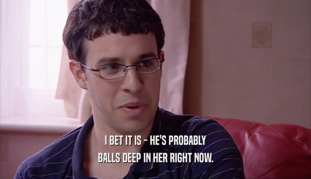 I BET IT IS - HE'S PROBABLY BALLS DEEP IN HER RIGHT NOW. 