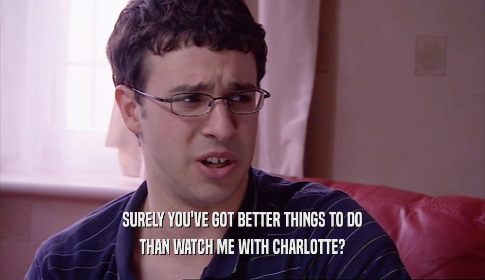 SURELY YOU'VE GOT BETTER THINGS TO DO THAN WATCH ME WITH CHARLOTTE? 