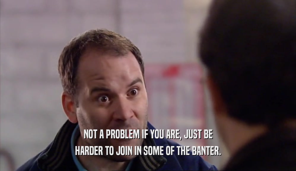 NOT A PROBLEM IF YOU ARE, JUST BE HARDER TO JOIN IN SOME OF THE BANTER. 