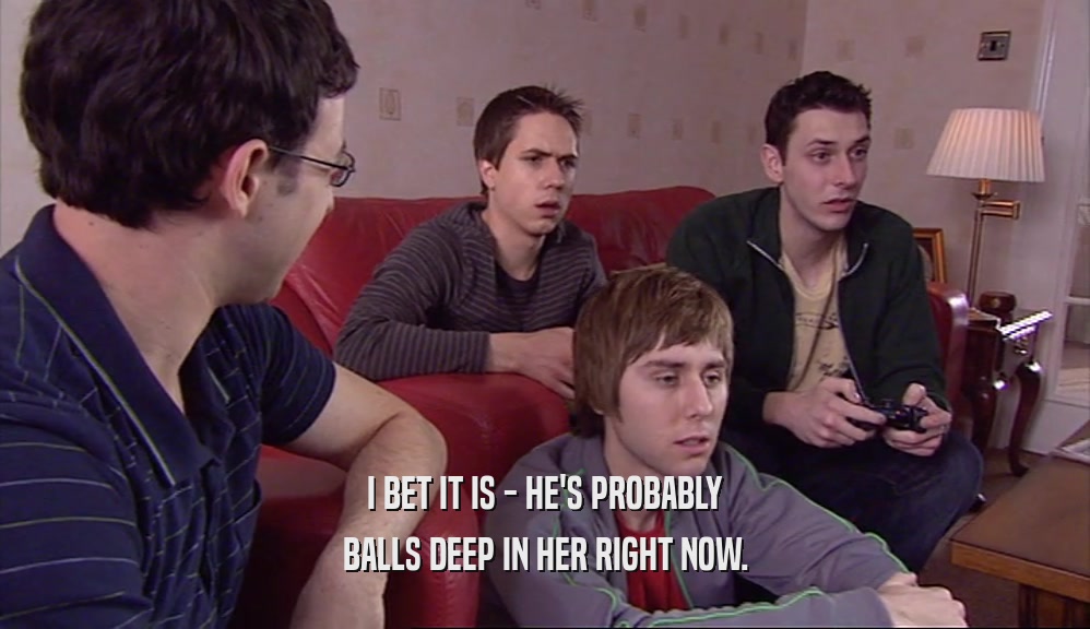 I BET IT IS - HE'S PROBABLY BALLS DEEP IN HER RIGHT NOW. 