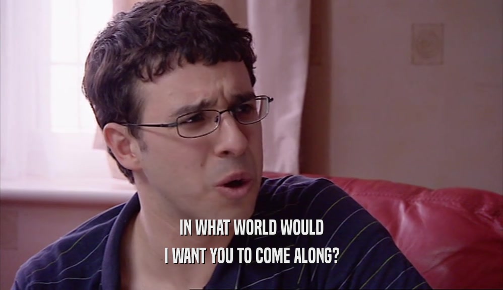 IN WHAT WORLD WOULD I WANT YOU TO COME ALONG? 