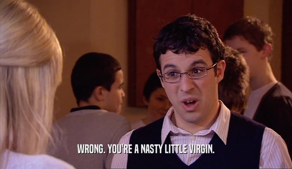 WRONG. YOU'RE A NASTY LITTLE VIRGIN.  