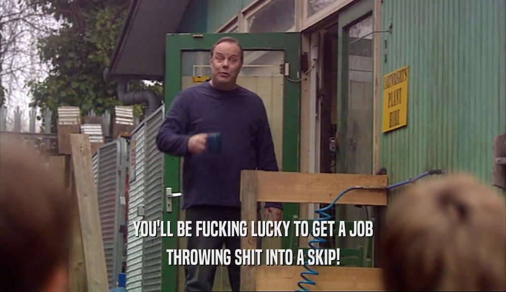 YOU'LL BE FUCKING LUCKY TO GET A JOB THROWING SHIT INTO A SKIP! 