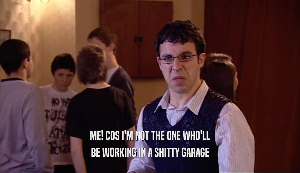 ME! COS I'M NOT THE ONE WHO'LL BE WORKING IN A SHITTY GARAGE 